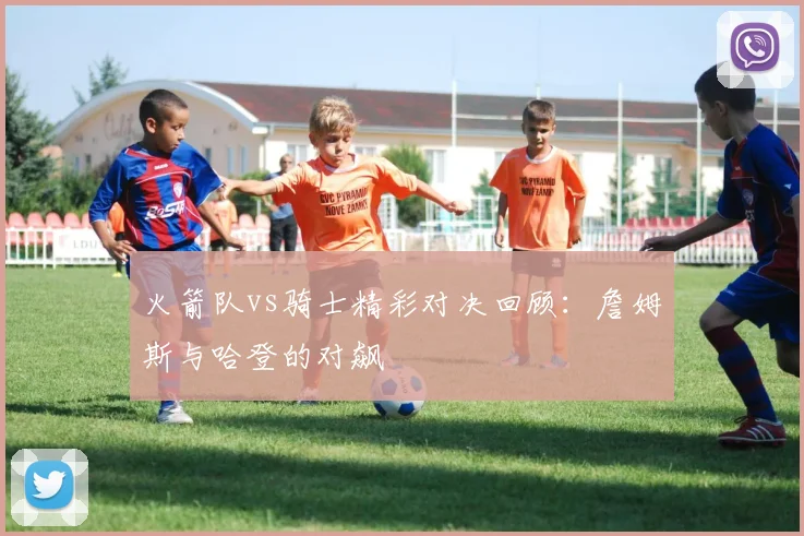 火箭队vs骑士精彩对决回顾：詹姆斯与哈登的对飙