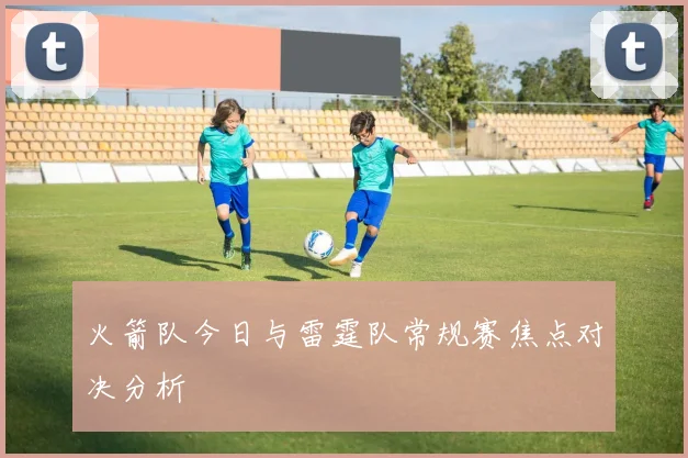 火箭队今日与雷霆队常规赛焦点对决分析